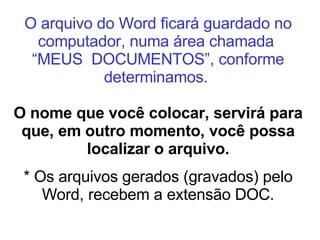O arquivo do Word ficará guardado no computador, numa área chamada  “MEUS  DOCUMENTOS”, conforme determinamos.   O nome que você colocar, servirá para que, em outro momento, você possa localizar o arquivo. * Os arquivos gerados (gravados) pelo Word, recebem a extensão DOC. 