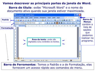 Vamos descrever as principais partes da janela do Word. Barra de título : exibe "Microsoft Word" e o nome do documento ativo quando sua janela estiver maximizada. Barra de Menus :  contém a lista de opções  que podemos realizar no programa. Barra de Ferramentas : Temos a Padrão e a de Formatação, elas fornecem um acesso rápido aos comandos do menu. Padrão Formatação Área de texto : onde são digitados e/ou exibidos os textos. 