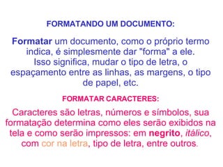 FORMATANDO UM DOCUMENTO: Formatar  um documento, como o próprio termo indica, é simplesmente dar "forma" a ele. Isso significa, mudar o tipo de letra, o espaçamento entre as linhas, as margens, o tipo de papel, etc. FORMATAR CARACTERES: Caracteres são letras, números e símbolos, sua formatação determina como eles serão exibidos na tela e como serão impressos: em  negrito ,  itálico , com  cor na letra , tipo de letra, entre outros .   