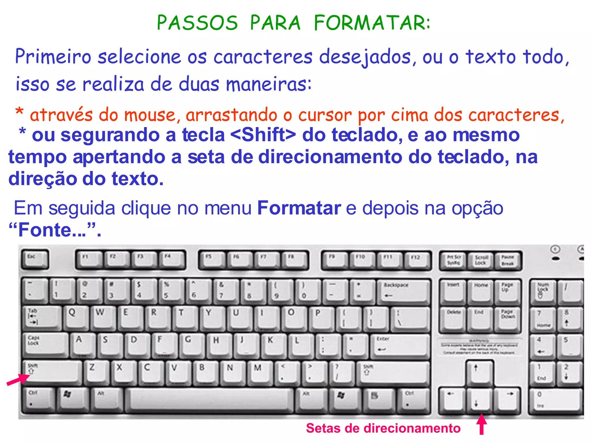 * ou segurando a tecla <Shift> do teclado, e ao mesmo tempo apertando a seta de direcionamento do teclado, na direção do texto.     Em seguida clique no menu  Formatar  e depois na opção  “Fonte...”. Setas de direcionamento PASSOS  PARA  FORMATAR: Primeiro selecione os caracteres desejados, ou o texto todo, isso se realiza de duas maneiras: * através do mouse, arrastando o cursor por cima dos caracteres,   