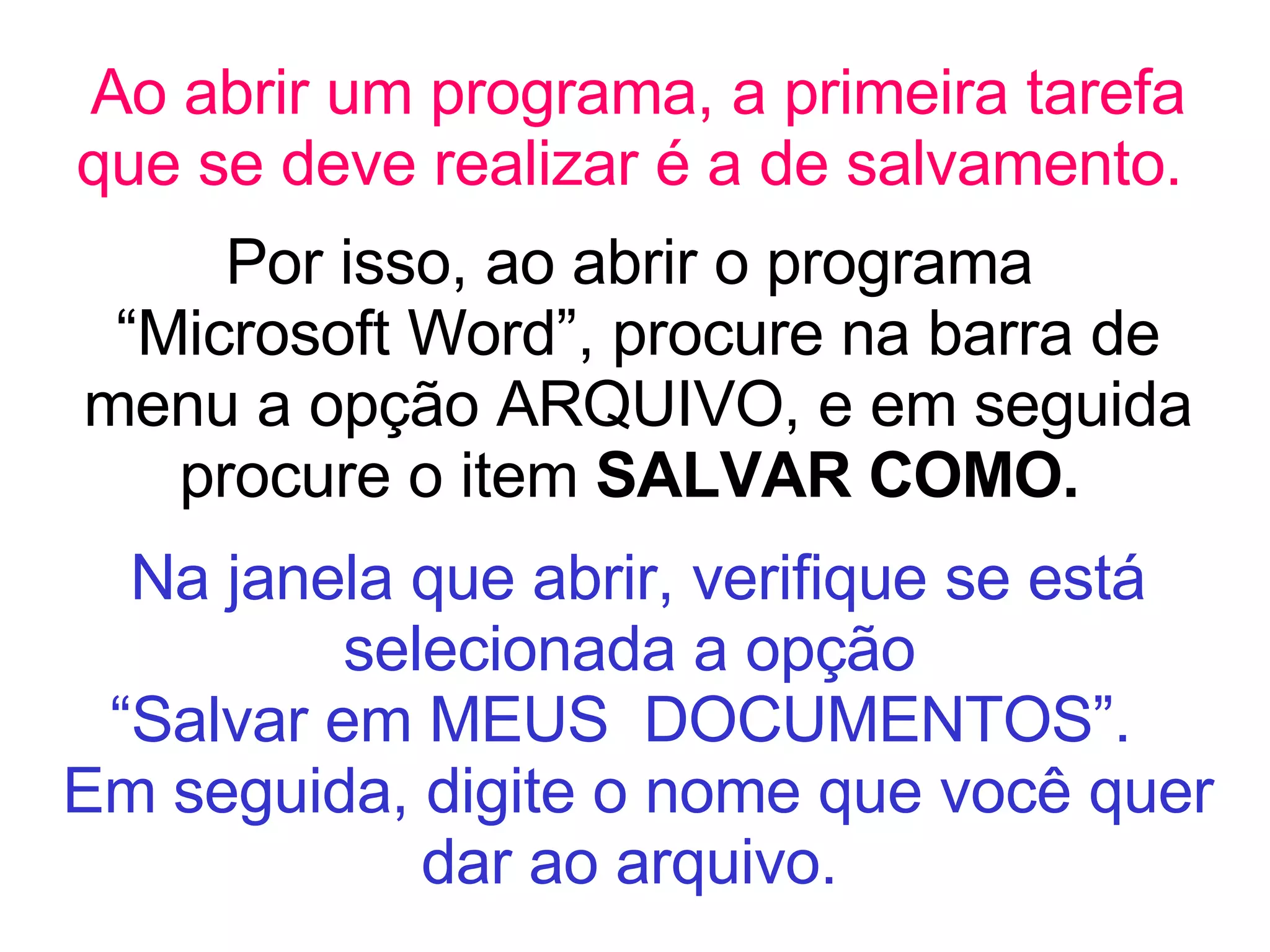 Ao abrir um programa, a primeira tarefa que se deve realizar é a de salvamento.   Por isso, ao abrir o programa  “Microsoft Word”, procure na barra de menu a opção ARQUIVO, e em seguida procure o item  SALVAR COMO.  Na janela que abrir, verifique se está selecionada a opção  “Salvar em MEUS  DOCUMENTOS”.  Em seguida, digite o nome que você quer dar ao arquivo.   