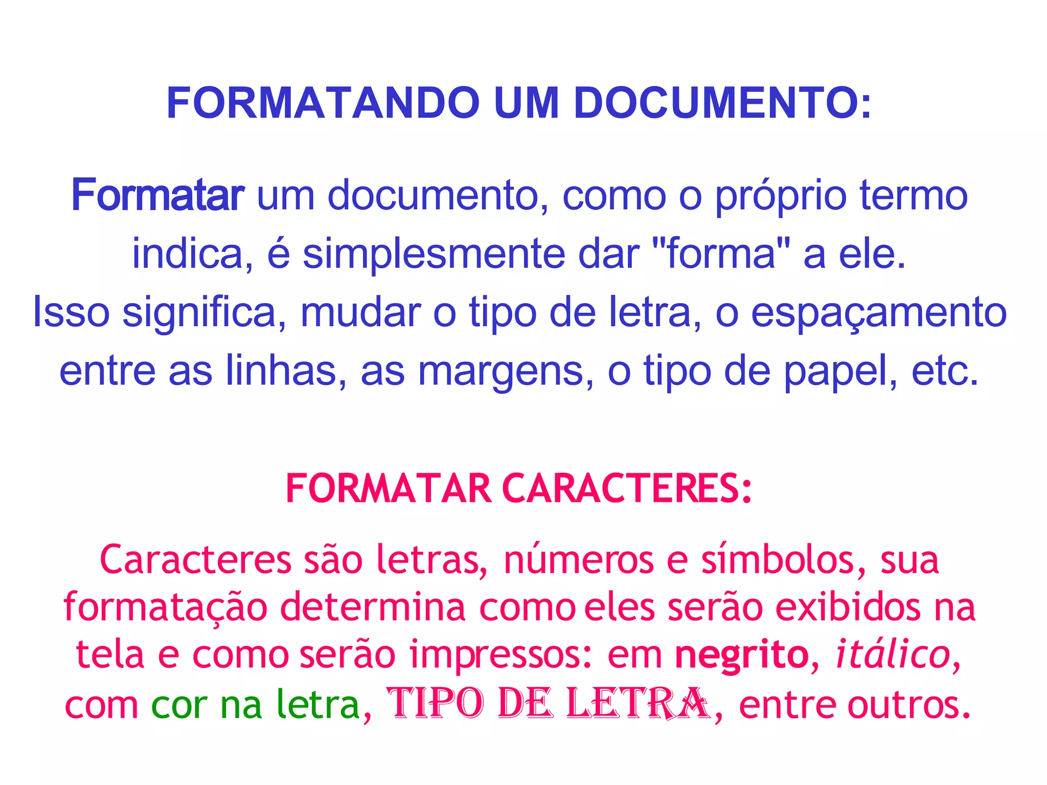 FORMATANDO UM DOCUMENTO: Formatar  um documento, como o próprio termo indica, é simplesmente dar "forma" a ele. Isso significa, mudar o tipo de letra, o espaçamento entre as linhas, as margens, o tipo de papel, etc. FORMATAR CARACTERES: Caracteres são letras, números e símbolos, sua formatação determina como eles serão exibidos na tela e como serão impressos: em  negrito ,  itálico , com  cor na letra ,  tipo de letra , entre outros. 