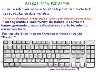 * ou segurando a tecla <Shift> do teclado, e ao mesmo tempo apertando a seta de direcionamento do teclado, na direção do texto.     Em seguida clique no menu  Formatar  e depois na opção  “Fonte...”. Setas de direcionamento PASSOS  PARA  FORMATAR: Primeiro selecione os caracteres desejados, ou o texto todo, isso se realiza de duas maneiras: * através do mouse, arrastando o cursor por cima dos caracteres,   