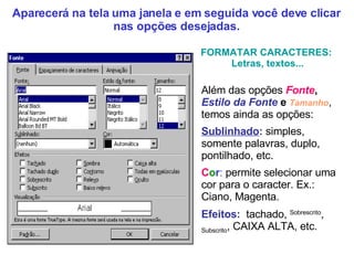 Além das opções  Fonte ,  Estilo   da   Fonte  e  Tamanho , temos ainda as opções: Sublinhado :  simples, somente palavras, duplo, pontilhado, etc. C o r :  permite selecionar uma cor para o caracter. Ex.: Ciano, Magenta. Efeitos:   tachado,  Sobrescrito ,  Subscrito , CAIXA ALTA, etc. FORMATAR CARACTERES:  Letras, textos... Aparecerá na tela uma janela e em seguida você deve clicar nas opções desejadas. 