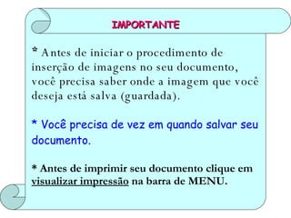 IMPORTANTE *  Antes de iniciar o procedimento de inserção de imagens no seu documento, você precisa saber onde a imagem que você deseja está salva (guardada). * Você precisa de vez em quando salvar seu documento. * Antes de imprimir seu documento clique em  visualizar impressão  na barra de MENU. 