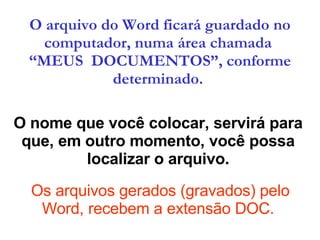 O nome que você colocar, servirá para que, em outro momento, você possa localizar o arquivo.  Os arquivos gerados (gravados) pelo Word, recebem a extensão DOC. O arquivo do Word ficará guardado no computador, numa área chamada  “MEUS  DOCUMENTOS”, conforme determinado.   