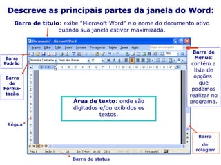 Barra de título : exibe "Microsoft Word" e o nome do documento ativo quando sua janela estiver maximizada. Descreve as principais partes da janela do Word: Barra de Menus :  contém a lista de opções  que podemos realizar no programa. Barra Padrão Barra de Forma- tação Área de texto : onde são digitados e/ou exibidos os textos. Régua  Barra de status Barra  de  rolagem 