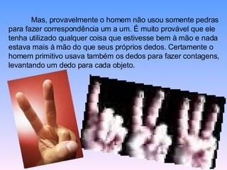 Mas, provavelmente o homem não usou somente pedras para fazer correspondência um a um. É muito provável que ele tenha utilizado qualquer coisa que estivesse bem à mão e nada estava mais à mão do que seus próprios dedos. Certamente o homem primitivo usava também os dedos para fazer contagens, levantando um dedo para cada objeto.  