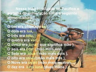Nessa tribo localizada no Pacífico o sistema de numeração tinha a seguinte nomenclatura :  O um era chamado  tai  ,  O dois era  lua ,  O três era  tolu ,  O quatro era  vari ,  O cinco era  iuna  ( que significa mão ),  O seis era  otari  (mão mais um),  O Sete era  olua  ( mão mais dois ),  O oito era  otolu  (mão mais três ),  O Nove era  ovari  (mão mais quatro),  O dez era  iuna iuna  (duas mãos ).   