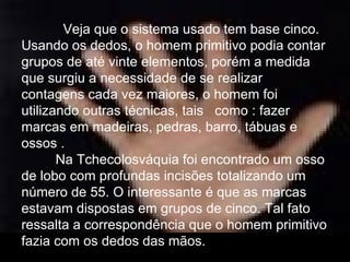    Veja que o sistema usado tem base cinco. Usando os dedos, o homem primitivo podia contar grupos de até vinte elementos, porém a medida que surgiu a necessidade de se realizar contagens cada vez maiores, o homem foi utilizando outras técnicas, tais  como : fazer marcas em madeiras, pedras, barro, tábuas e ossos .  Na Tchecolosváquia foi encontrado um osso de lobo com profundas incisões totalizando um número de 55. O interessante é que as marcas estavam dispostas em grupos de cinco. Tal fato ressalta a correspondência que o homem primitivo fazia com os dedos das mãos.  