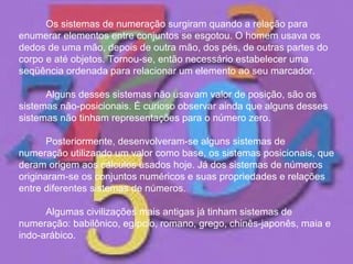 Os sistemas de numeração surgiram quando a relação para enumerar elementos entre conjuntos se esgotou. O homem usava os dedos de uma mão, depois de outra mão, dos pés, de outras partes do corpo e até objetos. Tornou-se, então necessário estabelecer uma seqüência ordenada para relacionar um elemento ao seu marcador.  Alguns desses sistemas não usavam valor de posição, são os sistemas não-posicionais. É curioso observar ainda que alguns desses sistemas não tinham representações para o número zero.  Posteriormente, desenvolveram-se alguns sistemas de numeração utilizando um valor como base, os sistemas posicionais, que deram origem aos cálculos usados hoje. Já dos sistemas de números originaram-se os conjuntos numéricos e suas propriedades e relações entre diferentes sistemas de números. Algumas civilizações mais antigas já tinham sistemas de numeração: babilônico, egípcio, romano, grego, chinês-japonês, maia e indo-arábico.  