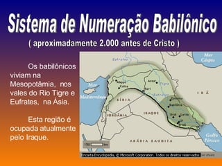 Sistema de Numeração Babilônico ( aproximadamente 2.000 antes de Cristo ) Os babilônicos viviam na  Mesopotâmia,  nos  vales do Rio Tigre e Eufrates,  na Ásia.  Esta região é ocupada atualmente pelo Iraque. 