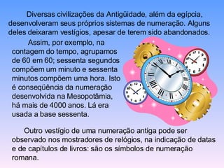 Diversas civilizações da Antigüidade, além da egípcia, desenvolveram seus próprios sistemas de numeração. Alguns deles deixaram vestígios, apesar de terem sido abandonados.  Assim, por exemplo, na contagem do tempo, agrupamos de 60 em 60; sessenta segundos compõem um minuto e sessenta minutos compõem uma hora. Isto é conseqüência da numeração desenvolvida na Mesopotâmia, há mais de 4000 anos. Lá era usada a base sessenta.  Outro vestígio de uma numeração antiga pode ser observado nos mostradores de relógios, na indicação de datas e de capítulos de livros: são os símbolos de numeração romana. 