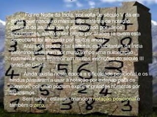 Foi no Norte da Índia, por volta do século V da era cristã, que nasceu o mais antigo sistema de notação próximo do atual, o que é comprovado por vários documentos, além de ser citado por árabes (a quem esta descoberta foi atribuída por muitos anos). Antes de produzir tal sistema, os habitantes da Índia setentrional usaram por muito tempo uma numeração rudimentar que aparece em muitas inscrições do século III antes de Cristo. Ainda existia nesta época a dificuldade posicional e os hindus passaram a usar a notação por extenso para os números, pois não podiam exprimir grandes números por algarismos. Sem saber, estavam criando a  notação posicional  e também o  zero . 
