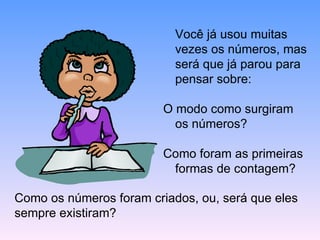 Você já usou muitas vezes os números, mas será que já parou para pensar sobre: O modo como surgiram os números? Como foram as primeiras formas de contagem? Como os números foram criados, ou, será que eles sempre existiram? 