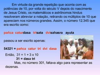 Em virtude da grande repetição que ocorria com as potências de 10, por volta do século V depois do nascimento de Jesus Cristo, os matemáticos e astrônomos hindus resolveram abreviar a notação, retirando os múltiplos de 10 que apareciam nos números grandes. Assim, o número 12.345 que era escrito como: pañca   catur dasa  tri sata  dvi sahasra  ayuta passou a ser escrito apenas: 54321 =  pañca  catur  tri  dvi  dasa Então,  31 = 1 + 3 x 10 31 = dasa tri Mas, no número 301, faltava algo para representar as dezenas. 