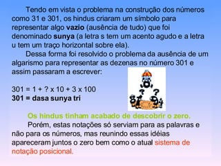 Tendo em vista o problema na construção dos números como 31 e 301, os hindus criaram um símbolo para representar algo  vazio  (ausência de tudo) que foi denominado  sunya  (a letra s tem um acento agudo e a letra u tem um traço horizontal sobre ela). Dessa forma foi resolvido o problema da ausência de um algarismo para representar as dezenas no número 301 e assim passaram a escrever: 301 = 1 + ? x 10 + 3 x 100 301 = dasa sunya tri Os hindus tinham acabado de descobrir o zero. Porém, estas notações só serviam para as palavras e não para os números, mas reunindo essas idéias apareceram juntos o zero bem como o atual  sistema de notação posicional. 