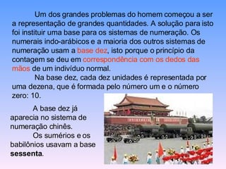 Um dos grandes problemas do homem começou a ser a representação de grandes quantidades. A solução para isto foi instituir uma base para os sistemas de numeração. Os numerais indo-arábicos e a maioria dos outros sistemas de numeração usam a  base dez , isto porque o princípio da contagem se deu em  correspondência com os dedos das mãos  de um indivíduo normal. Na base dez, cada dez unidades é representada por uma dezena, que é formada pelo número um e o número zero: 10. A base dez já aparecia no sistema de numeração chinês. Os sumérios e os babilônios usavam a base  sessenta . 