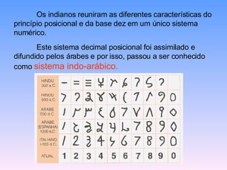Os indianos reuniram as diferentes características do princípio posicional e da base dez em um único sistema numérico.  Este sistema decimal posicional foi assimilado e difundido pelos árabes e por isso, passou a ser conhecido como  sistema indo-arábico. 