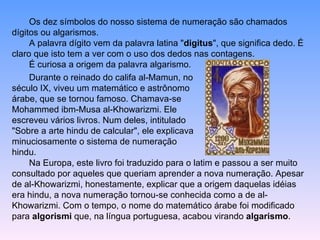 Os dez símbolos do nosso sistema de numeração são chamados dígitos ou algarismos.  A palavra dígito vem da palavra latina " digitus ", que significa dedo. É claro que isto tem a ver com o uso dos dedos nas contagens.  É curiosa a origem da palavra algarismo.  Durante o reinado do califa al-Mamun, no século IX, viveu um matemático e astrônomo árabe, que se tornou famoso. Chamava-se Mohammed ibm-Musa al-Khowarizmi. Ele escreveu vários livros. Num deles, intitulado "Sobre a arte hindu de calcular", ele explicava minuciosamente o sistema de numeração hindu.  Na Europa, este livro foi traduzido para o latim e passou a ser muito consultado por aqueles que queriam aprender a nova numeração. Apesar de al-Khowarizmi, honestamente, explicar que a origem daquelas idéias era hindu, a nova numeração tornou-se conhecida como a de al-Khowarizmi. Com o tempo, o nome do matemático árabe foi modificado para  algorismi  que, na língua portuguesa, acabou virando  algarismo .  