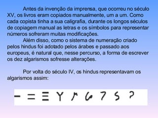 Antes da invenção da imprensa, que ocorreu no século XV, os livros eram copiados manualmente, um a um. Como cada copista tinha a sua caligrafia, durante os longos séculos de copiagem manual as letras e os símbolos para representar números sofreram muitas modificações.  Além disso, como o sistema de numeração criado pelos hindus foi adotado pelos árabes e passado aos europeus, é natural que, nesse percurso, a forma de escrever os dez algarismos sofresse alterações. Por volta do século IV, os hindus representavam os algarismos assim:  