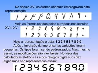 No século XVI os árabes orientais empregavam esta representação:  Veja as formas usadas pelos europeus nos séculos XV e XVI:  Hoje a representação é esta:  1 2 3 4 5 6 7 8 9 0 Após a invenção da imprensa, as variações foram pequenas. Os tipos foram sendo padronizados. Mas, mesmo assim, as modificações são inevitáveis. No visor das calculadoras eletrônicas e dos relógios digitais, os dez algarismos são representados assim:  