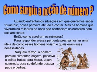 Quando enfrentamos situações em que queremos saber "quantos", nossa primeira atitude é contar. Mas os homens que viveram há milhares de anos não conheciam os números nem sabiam contar. Então como surgiram os números?  Para responder a essa pergunta precisamos ter uma idéia de como esses homens viviam e quais eram suas necessidades.  Como surgiu a noção de número ? Naquele tempo, o homem, para se alimentar, caçava, pescava e colhia frutos; para morar, usava cavernas; para se defender, usava paus e pedras.  