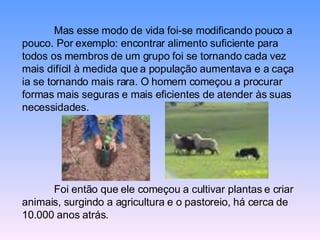 Mas esse modo de vida foi-se modificando pouco a pouco. Por exemplo: encontrar alimento suficiente para todos os membros de um grupo foi se tornando cada vez mais difícil à medida que a população aumentava e a caça ia se tornando mais rara. O homem começou a procurar formas mais seguras e mais eficientes de atender às suas necessidades.  Foi então que ele começou a cultivar plantas e criar animais, surgindo a agricultura e o pastoreio, há cerca de 10.000 anos atrás. 