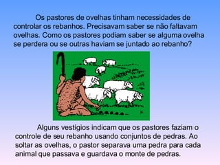 Os pastores de ovelhas tinham necessidades de controlar os rebanhos. Precisavam saber se não faltavam ovelhas. Como os pastores podiam saber se alguma ovelha se perdera ou se outras haviam se juntado ao rebanho?  Alguns vestígios indicam que os pastores faziam o controle de seu rebanho usando conjuntos de pedras. Ao soltar as ovelhas, o pastor separava uma pedra para cada animal que passava e guardava o monte de pedras.  