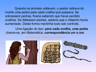 Quando os animais voltavam, o pastor retirava do monte uma pedra para cada ovelha que passava. Se sobrassem pedras, ficaria sabendo que havia perdido ovelhas. Se faltassem pedras, saberia que o rebanho havia aumentado. Desta forma mantinha tudo sob controle.  Uma ligação do tipo:  para cada ovelha, uma pedra  chama-se, em Matemática,  correspondência um a um.   Os primeiros registros de números   