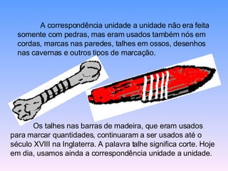 A correspondência unidade a unidade não era feita somente com pedras, mas eram usados também nós em cordas, marcas nas paredes, talhes em ossos, desenhos nas cavernas e outros tipos de marcação. Os talhes nas barras de madeira, que eram usados para marcar quantidades, continuaram a ser usados até o século XVIII na Inglaterra. A palavra talhe significa corte. Hoje em dia, usamos ainda a correspondência unidade a unidade. 