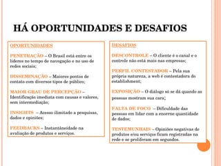 HÁ OPORTUNIDADES E DESAFIOS OPORTUNIDADES PENETRAÇÃO  – O Brasil está entre os líderes no tempo de navegação e no uso de redes sociais; DISSEMINAÇÃO  – Maiores pontos de contato com diversos tipos de público; MAIOR GRAU DE PERCEPÇÃO  – Identificação imediata com causas e valores, sem intermediação;  INSIGHTS  – Acesso ilimitado a pesquisas, dados e opiniões; FEEDBACKS  – Instantâneidade na avaliação de produtos e serviços. DESAFIOS DESCONTROLE  – O cliente é o canal e o controle não está mais nas empresas; PERFIL CONTESTADOR  – Pela sua própria natureza, a web é contestadora do establishment; EXPOSIÇÃO  – O diálogo só se dá quando as pessoas mostram sua cara ; FALTA DE FOCO  – Dificuldade das pessoas em lidar com a enorrne quantidade de dados; TESTEMUNHAIS  – Opiniões negativas de produtos e/ou serviços ficam registradas na rede e se proliferam em segundos. 