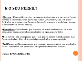 E O SEU PERFIL? Mavens  - Usam mídias sociais intensamente dentro de sua estratégia "go-to-market" e são muito ativas em vários canais. Usualmente, elas têm times dedicados para a área, com foco na colaboração intensiva e no diálogo com seus stakeholders via mídias sociais; Butterflies  - Reconhecem que precisam estar nos vários canais de mídia social, mas só conseguem bons resultados em apenas parte deles; Selectives  - São as empresas que focam poucos canais de mídia social, mas fazem muito bem feito, alcançando bons resultados nessa estratégia; Wallflowers  - São as empresas que estão em poucos canais e com resultados fracos. Porém elas têm consciência que precisam trabalhar melhor.  (Fonte: ENGAGEMENTdb)  