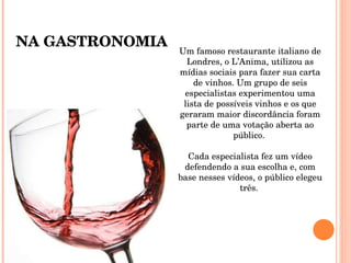Um famoso restaurante italiano de Londres, o L’Anima, utilizou as mídias sociais para fazer sua carta de vinhos. Um grupo de seis especialistas experimentou uma lista de possíveis vinhos e os que geraram maior discordância foram parte de uma votação aberta ao público.  Cada especialista fez um vídeo defendendo a sua escolha e, com base nesses vídeos, o público elegeu três.  NA GASTRONOMIA 