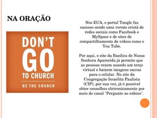 Nos EUA, o portal Tangle faz sucesso sendo uma versão cristã de redes sociais como Facebook e MySpace e de sites de compartilhamento de vídeos como o You Tube. Por aqui, o site da Basílica de Nossa Senhora Aparecida já permite que as pessoas rezem usando um terço virtual e baixem imagens sacras para o celular. No site da Congregação Israelita Paulista (CIP), por sua vez, já é possível obter conselhos eletronicamente por meio do canal "Pergunte ao rabino".  NA ORAÇÃO 