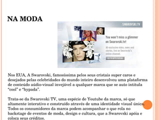 Nos EUA, A Swarovski, famosíssima pelos seus cristais super caros e desejados pelas celebridades do mundo inteiro desenvolveu uma plataforma de conteúdo aúdio-visual invejável a qualquer marca que se auto intitula “cool” e “hypada”.  Trata-se da Swarovski TV, uma espécie de Youtube da marca, só que altamente interativo e construído através de uma identidade visual única. Todos os consumidores da marca podem acompanhar o que rola no backstage de eventos de moda, design e cultura, que a Swarovski apóia e coloca seus créditos. NA MODA 