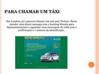 Em Londres, já é possível chamar um táxi pelo Twitter. Basta mandar uma direct message com a hashtag #twook para @greentomatocars e aguardar uma mensagem de volta com a confirmação e o número da identificação.  PARA CHAMAR UM TÁXI 