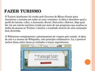 FAZER TURISMO O Tourist Analizator foi criado pelo Governo de Minas Gerais para incentivar o turismo em todas as suas vertentes. A ideia é descobrir qual o perfil do turista: o  Zen , o  Antenado ,  Rural ,  Natureba  e  Boêmio . Seja qual for, há um roteiro turístico criado por meio de um programa que analisa os dados da pessoa no Twitter e mostra o resultado através de uma animação bem divertida.  O Wikiminas complementa o planejamento de viagem pelo estado. A ideia do site é a mesma do Wikipedia, com princípio colaborativo. Lá, é possível incluir dicas sobre locais já visitados e trocar experiências.  