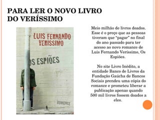 Meio milhão de livros doados. Esse é o preço que as pessoas tiveram que “pagar” no final do ano passado para ter acesso ao novo romance de Luis Fernando Veríssimo, Os Espiões.  No site Livro Inédito, a entidade Banco de Livros da Fundação Gaúcha de Bancos Sociais prendeu uma cópia do romance e prometeu liberar a publicação apenas quando 500 mil livros fossem doados a eles.  PARA LER O NOVO LIVRO DO VERÍSSIMO 