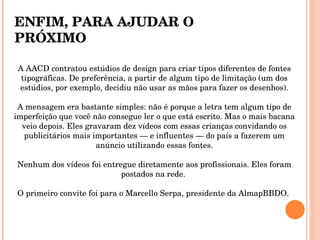 A AACD contratou estúdios de design para criar tipos diferentes de fontes tipográficas. De preferência, a partir de algum tipo de limitação (um dos estúdios, por exemplo, decidiu não usar as mãos para fazer os desenhos). A mensagem era bastante simples: não é porque a letra tem algum tipo de imperfeição que você não consegue ler o que está escrito. Mas o mais bacana veio depois. Eles gravaram dez vídeos com essas crianças convidando os publicitários mais importantes — e influentes — do país a fazerem um anúncio utilizando essas fontes. Nenhum dos vídeos foi entregue diretamente aos profissionais. Eles foram postados na rede.  O primeiro convite foi para o Marcello Serpa, presidente da AlmapBBDO.  ENFIM, PARA AJUDAR O PRÓXIMO 