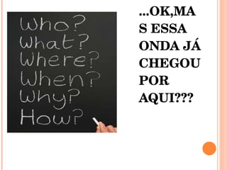 ...OK,MAS ESSA ONDA JÁ CHEGOU POR AQUI???  