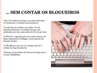 ... SEM CONTAR OS BLOGUEIROS Dos 133 milhões de blogs no mundo indexados ao Technorati, 2 milhões são brasileiros  A cada dia são criados, em média, 75 mil.  Aproximadamente 1,2 milhão de posts são publicados por dia, uma média de 50 mil por hora O Brasil é o segundo país com maior número de blogs registrados no Blogger, atrás apenas dos Estados Unidos O WordPress, por sua vez, abriga mais de 1 milhão de blogs brasileiros  Existem 12,3 milhões de leitores de blogs ativos no país (BlogBlogs) 