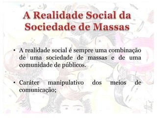 • A realidade social é sempre uma combinação
de uma sociedade de massas e de uma
comunidade de públicos.
• Caráter manipulativo dos meios de
comunicação;
 