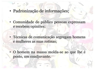 • Padronização de informações;
• Comunidade de público pessoas expressam
e recebem opiniões;
• Técnicas de comunicação segregam homens
e mulheres as suas rotinas;
• O homem na massa molda-se ao que lhe é
posto, um coadjuvante.
 
