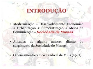 • Modernização + Desenvolvimento Econômico
+ Urbanização + Burocratização + Meios de
Comunicação = Sociedade de Massas
• Atitudes de alguns autores diante do
surgimento da Sociedade de Massas;
• O pensamento crítico e radical de Mills (1962);
 