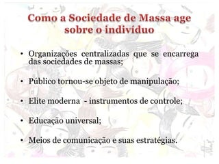 • Organizações centralizadas que se encarrega
das sociedades de massas;
• Público tornou-se objeto de manipulação;
• Elite moderna - instrumentos de controle;
• Educação universal;
• Meios de comunicação e suas estratégias.
 