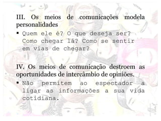 III. Os meios de comunicações modela
personalidades
 Quem ele é? O que deseja ser?
Como chegar lá? Como se sentir
em vias de chegar?
IV. Os meios de comunicação destroem as
oportunidades de intercâmbio de opiniões.
 Não permitem ao espectador a
ligar as informações a sua vida
cotidiana.
 