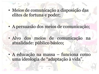 • Meios de comunicação a disposição das
elites de fortuna e poder;
• A persuasão dos meios de comunicação;
• Alvo dos meios de comunicação na
atualidade: público básico;
• A educação na massa – funciona como
uma ideologia de “adaptação à vida”.
 