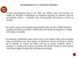 Séc.
XX
▪ O termo sociolinguística fixou-se em 1964, com Willian Labov, que formulou um
modelo de descrição e interpretação do fenômeno linguístico no contexto social de
comunidades urbanas – conhecido como Sociolinguística Variacionista ou Teoria da
Variação.
▪ No entanto, muitos outros autores que escreveram antes de Labov (1966) levantaram
questões pertinentes que ajudam a refletir sobre esse fenômeno linguístico e a relação
entre língua e sociedade.
▪ Os primeiros investimentos nesse estudo tinham como objetivo saber como uma dada
língua se desdobrava em outras línguas, os fenômenos comuns às línguas no sentido
de se conhecer os motivos que faziam com que as línguas variassem. Assim, a
evolução e a mudança das línguas, nos termos dos estudos históricos, foram durante
muito tempo objeto de estudo dos historiadores das línguas.
 