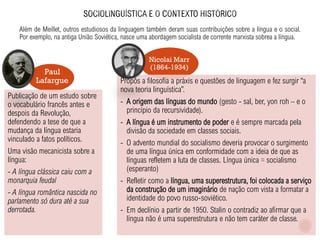 Além de Meillet, outros estudiosos da linguagem também deram suas contribuições sobre a língua e o social.
Por exemplo, na antiga União Soviética, nasce uma abordagem socialista de corrente marxista sobrea a língua.
Nicolai Marr
(1864-1934)
Paul
Lafargue
Publicação de um estudo sobre
o vocabulário francês antes e
despois da Revolução,
defendendo a tese de que a
mudança da língua estaria
vinculado a fatos políticos.
Uma visão mecanicista sobre a
língua:
- A língua clássica caiu com a
monarquia feudal
- A língua romântica nascida no
parlamento só dura até a sua
derrotada.
Propôs a filosofia a práxis e questões de linguagem e fez surgir “a
nova teoria linguística”.
- A origem das línguas do mundo (gesto - sal, ber, yon roh – e o
princípio da recursividade).
- A língua é um instrumento de poder e é sempre marcada pela
divisão da sociedade em classes sociais.
- O advento mundial do socialismo deveria provocar o surgimento
de uma língua única em conformidade com a ideia de que as
línguas refletem a luta de classes. Língua única = socialismo
(esperanto)
- Refletir como a língua, uma superestrutura, foi colocada a serviço
da construção de um imaginário de nação com vista a formatar a
identidade do povo russo-soviético.
- Em declínio a partir de 1950. Stalin o contradiz ao afirmar que a
língua não é uma superestrutura e não tem caráter de classe.
 